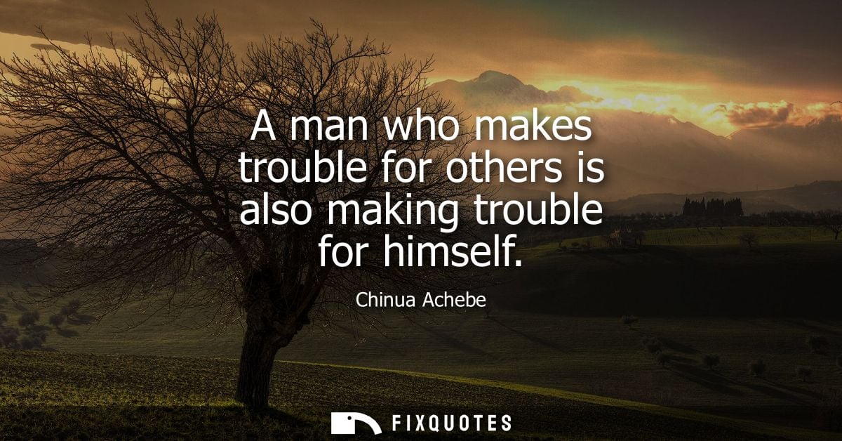 A man who makes trouble for others is also making trouble for himself