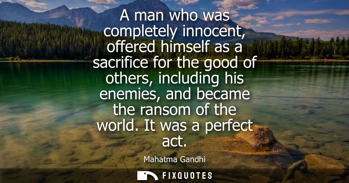 A man who was completely innocent, offered himself as a sacrifice for the good of others, including his enemies, and bec