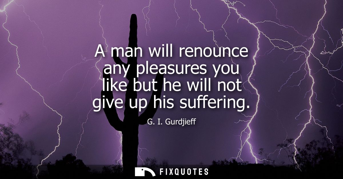 A man will renounce any pleasures you like but he will not give up his suffering