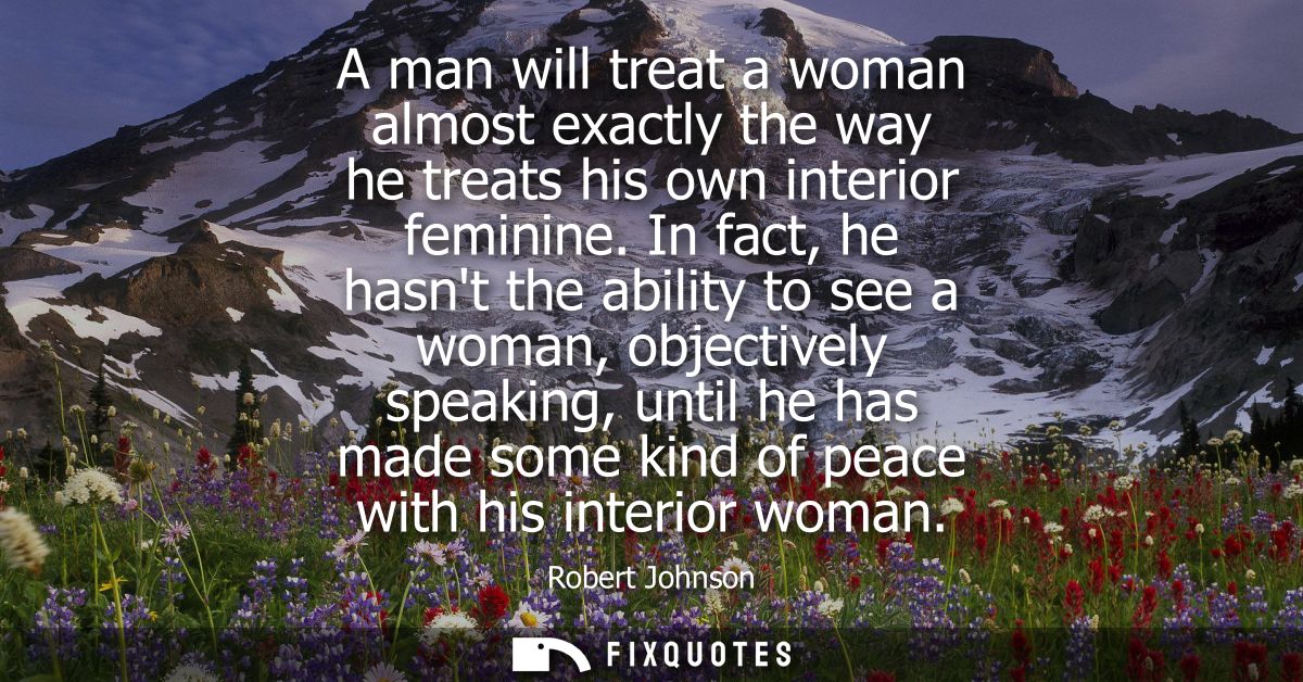 A man will treat a woman almost exactly the way he treats his own interior feminine. In fact, he hasnt the ability to se