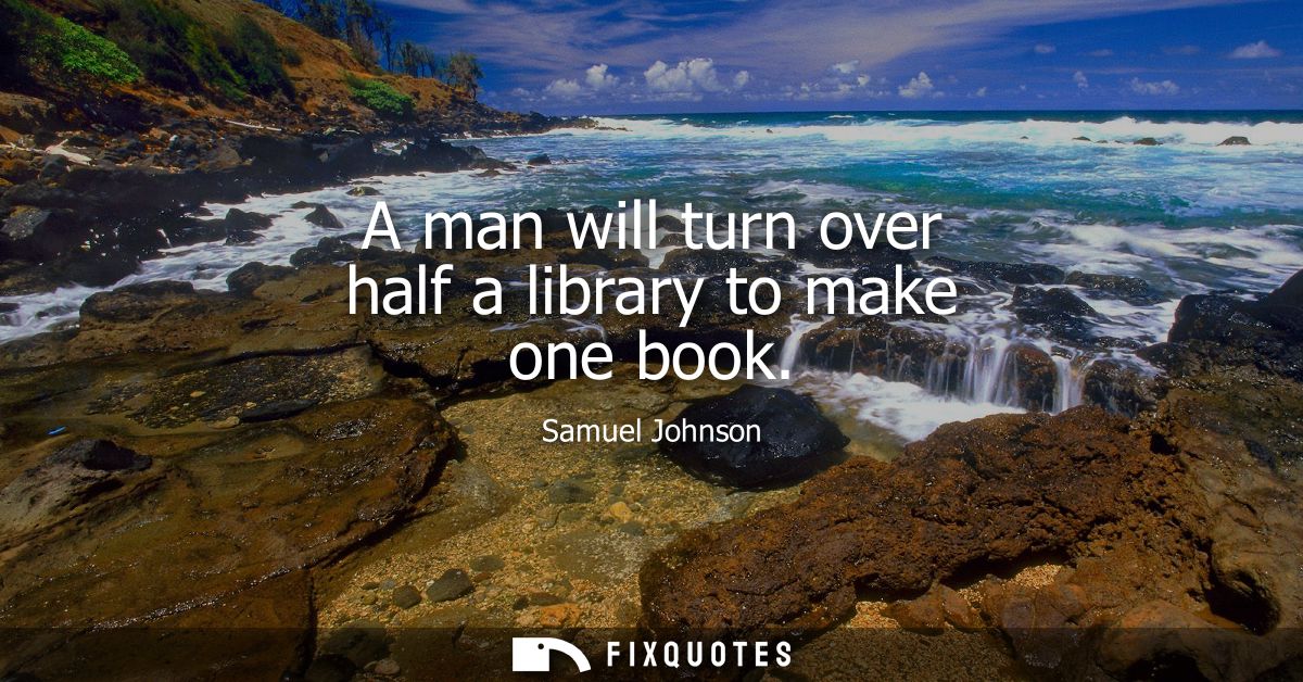 A man will turn over half a library to make one book - Samuel Johnson