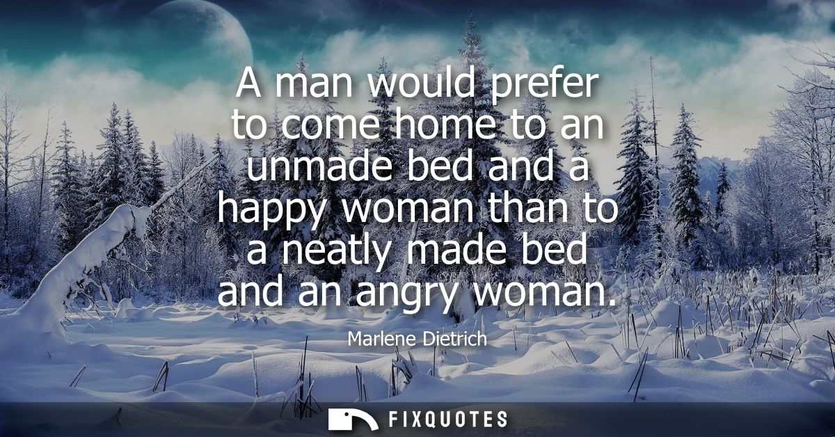 A man would prefer to come home to an unmade bed and a happy woman than to a neatly made bed and an angry woman