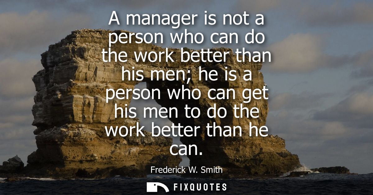 A manager is not a person who can do the work better than his men he is a person who can get his men to do the work bett