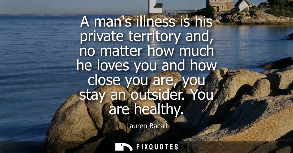 A mans illness is his private territory and, no matter how much he loves you and how close you are, you stay an outsider