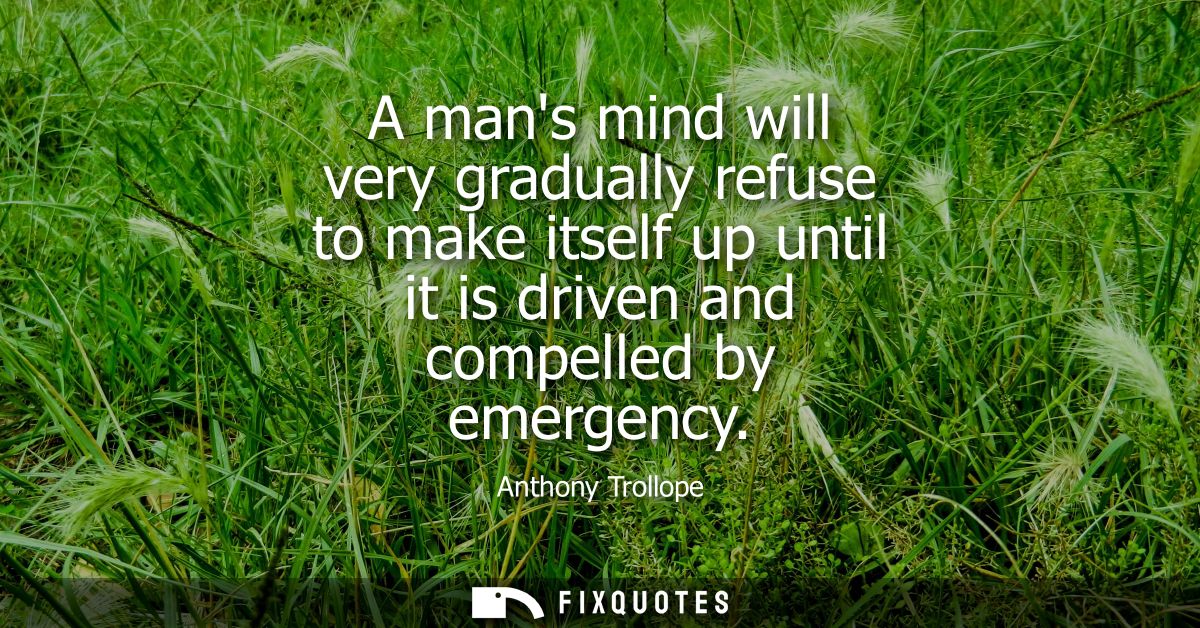 A mans mind will very gradually refuse to make itself up until it is driven and compelled by emergency