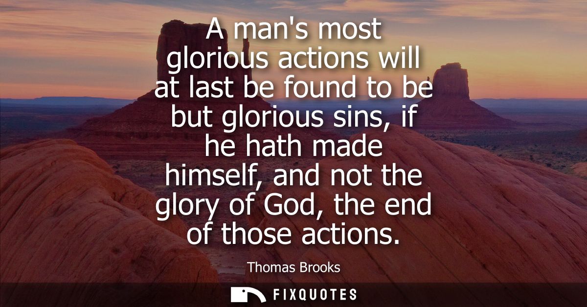 A mans most glorious actions will at last be found to be but glorious sins, if he hath made himself, and not the glory o