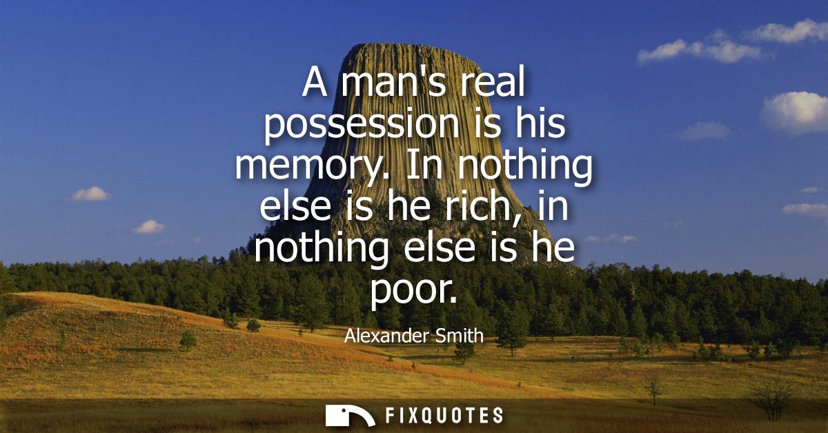 A mans real possession is his memory. In nothing else is he rich, in nothing else is he poor