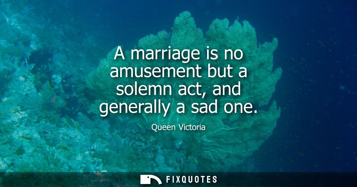 A marriage is no amusement but a solemn act, and generally a sad one