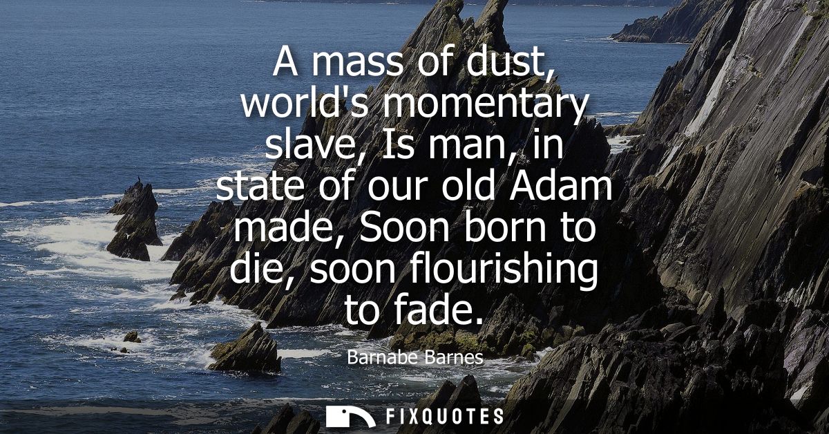 A mass of dust, worlds momentary slave, Is man, in state of our old Adam made, Soon born to die, soon flourishing to fad