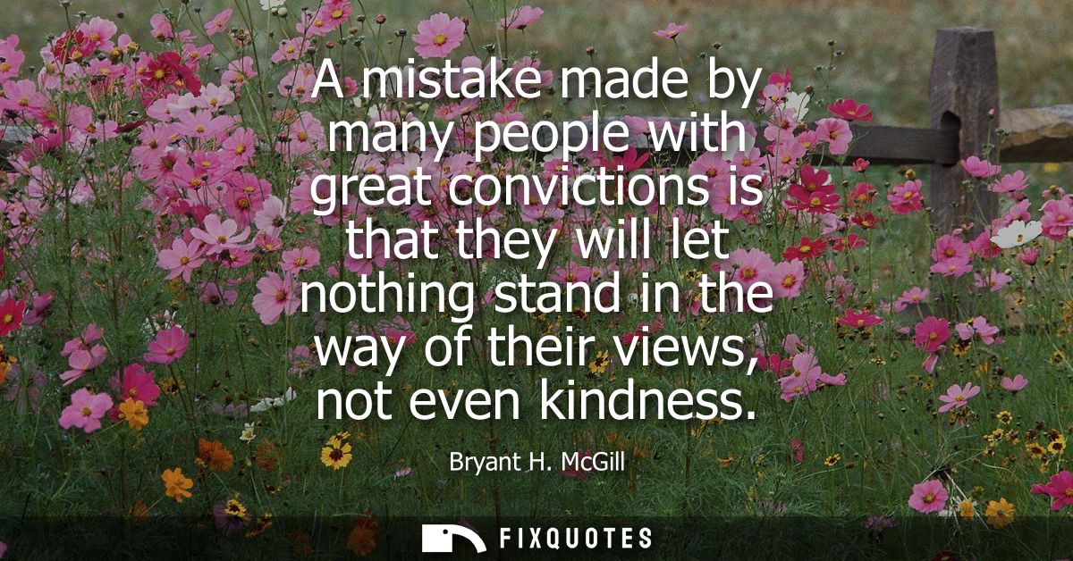 A mistake made by many people with great convictions is that they will let nothing stand in the way of their views, not 