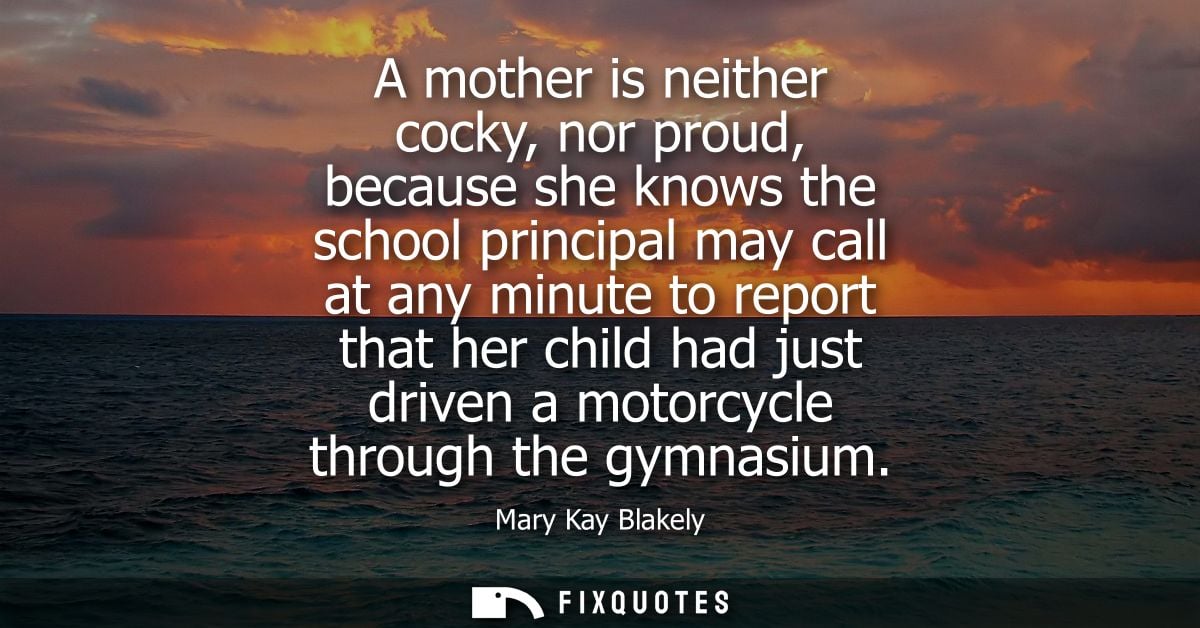 A mother is neither cocky, nor proud, because she knows the school principal may call at any minute to report that her c