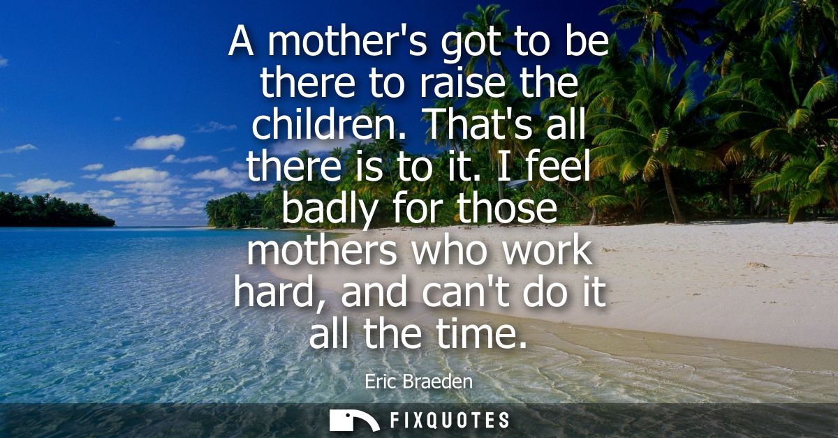 A mothers got to be there to raise the children. Thats all there is to it. I feel badly for those mothers who work hard,