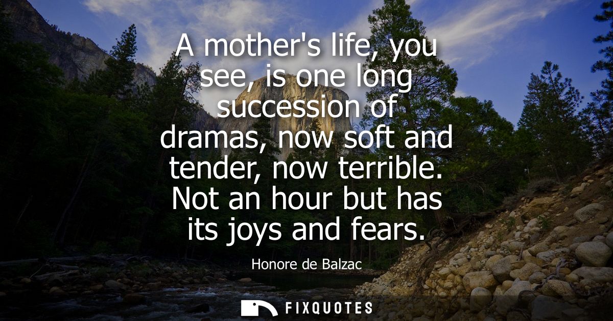 A mothers life, you see, is one long succession of dramas, now soft and tender, now terrible. Not an hour but has its jo