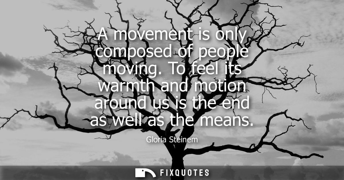A movement is only composed of people moving. To feel its warmth and motion around us is the end as well as the means