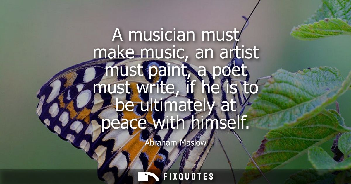 A musician must make music, an artist must paint, a poet must write, if he is to be ultimately at peace with himself