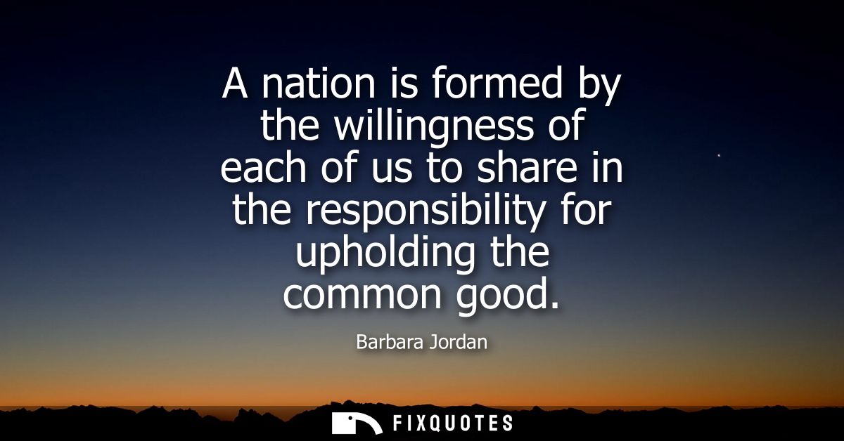 A nation is formed by the willingness of each of us to share in the responsibility for upholding the common good