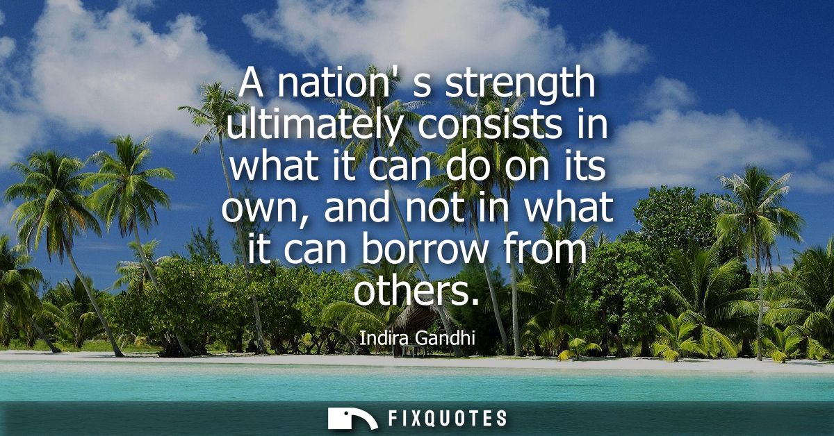 A nation s strength ultimately consists in what it can do on its own, and not in what it can borrow from others - Indira
