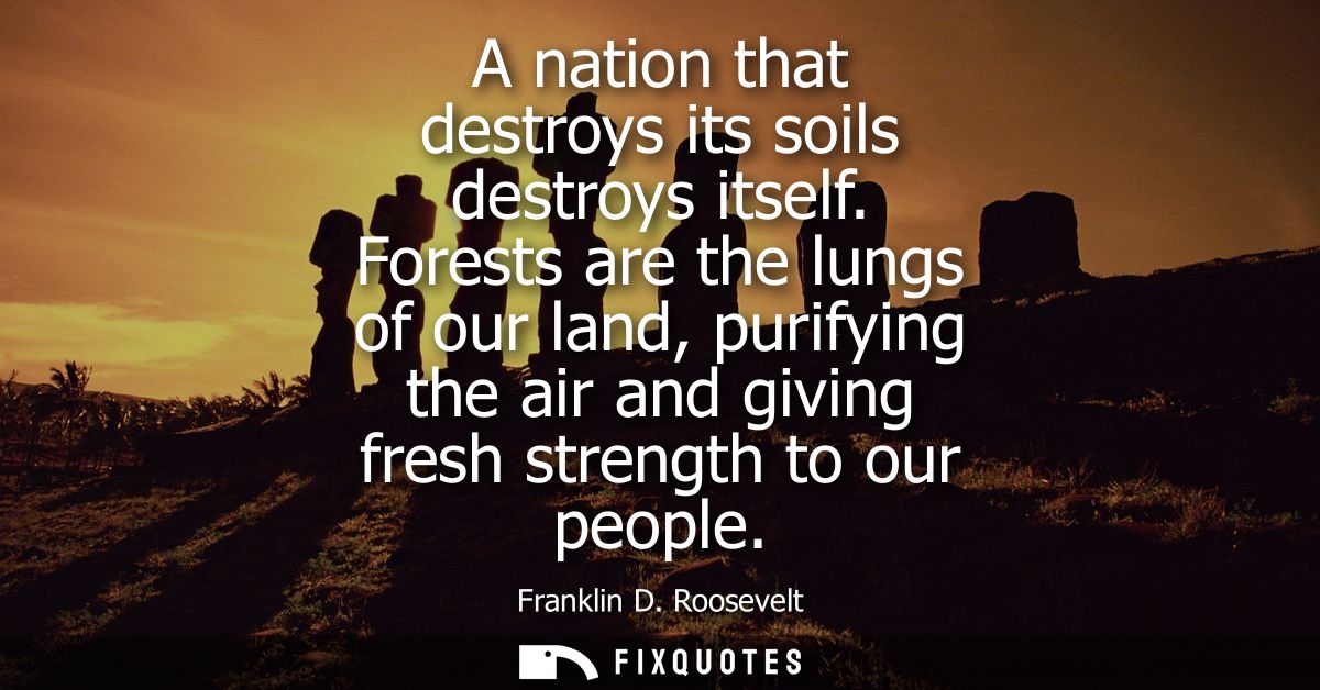 A nation that destroys its soils destroys itself. Forests are the lungs of our land, purifying the air and giving fresh 