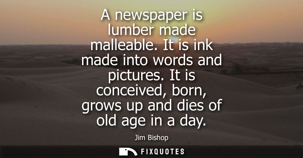 A newspaper is lumber made malleable. It is ink made into words and pictures. It is conceived, born, grows up and dies o