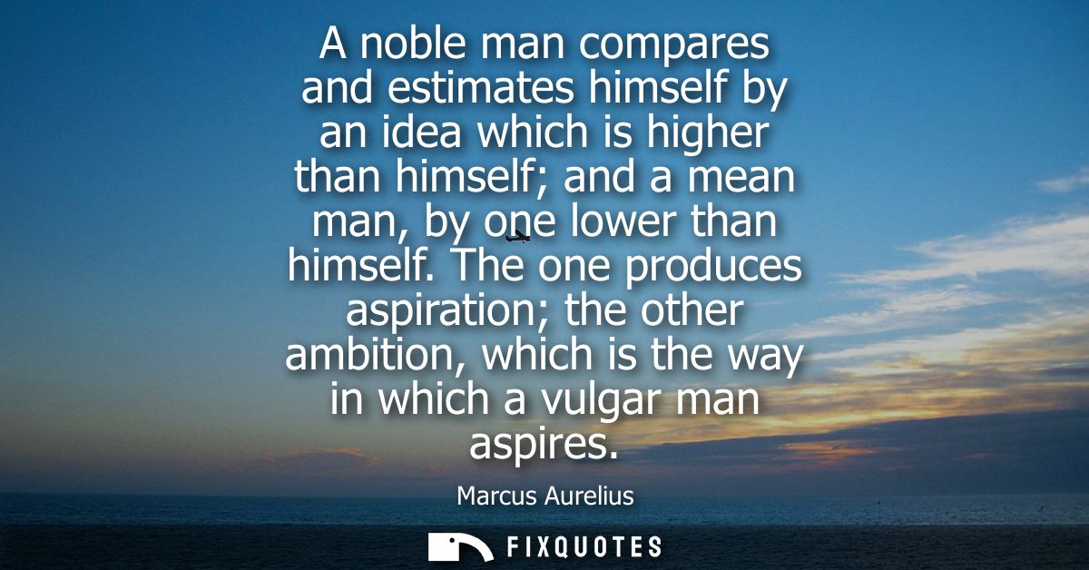 A noble man compares and estimates himself by an idea which is higher than himself and a mean man, by one lower than him