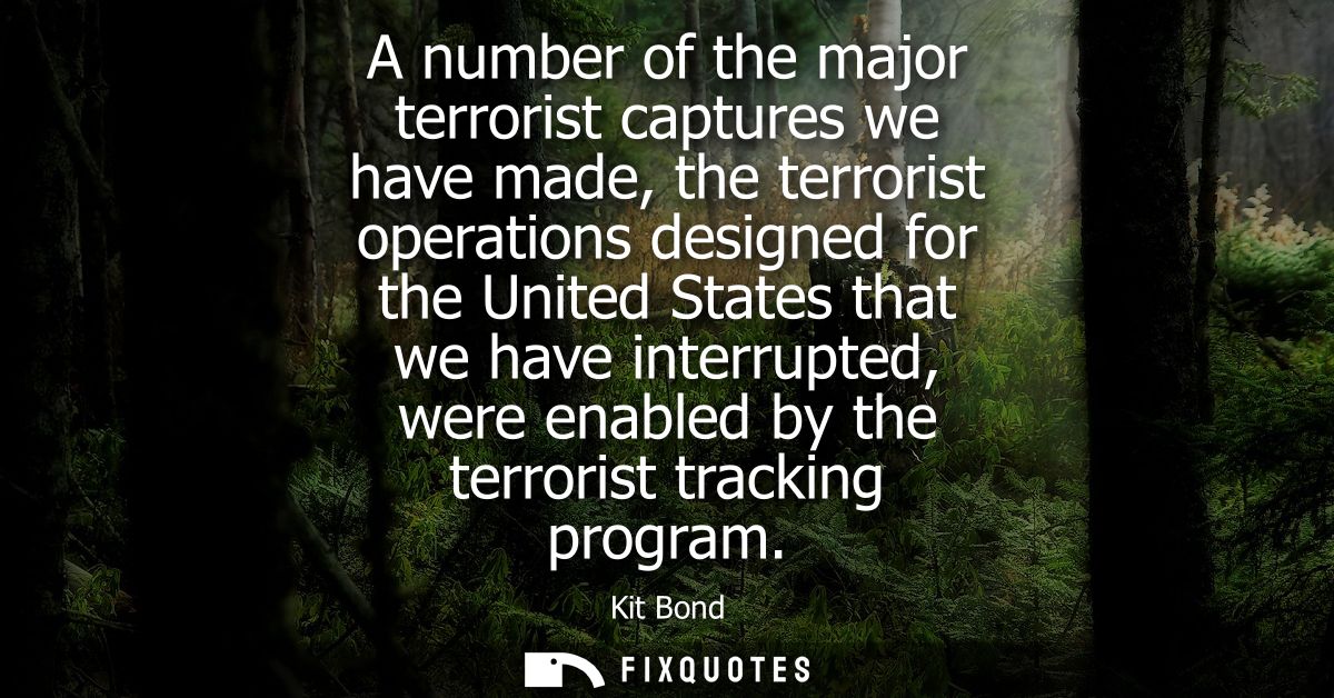 A number of the major terrorist captures we have made, the terrorist operations designed for the United States that we h