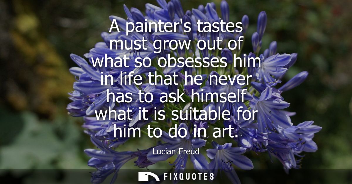 A painters tastes must grow out of what so obsesses him in life that he never has to ask himself what it is suitable for