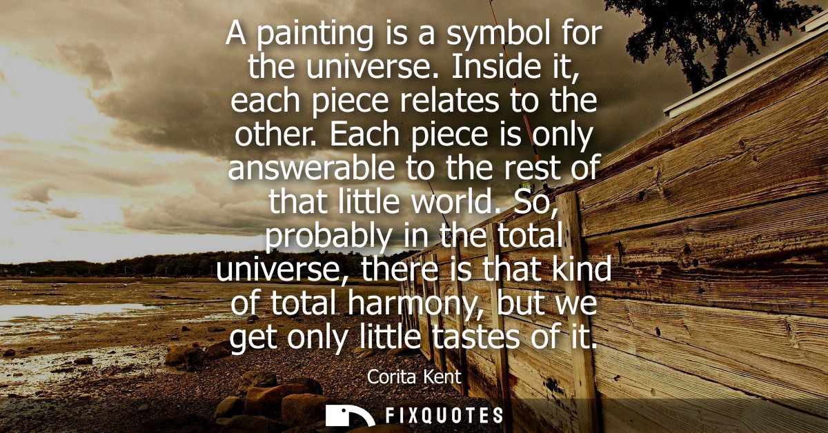 A painting is a symbol for the universe. Inside it, each piece relates to the other. Each piece is only answerable to th