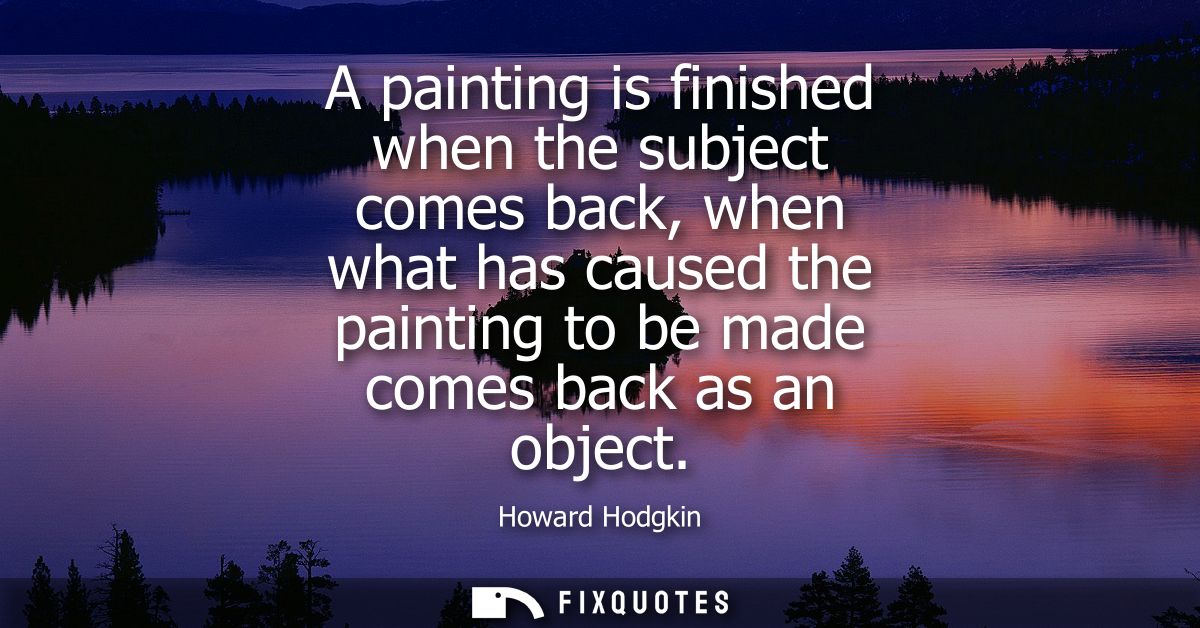 A painting is finished when the subject comes back, when what has caused the painting to be made comes back as an object