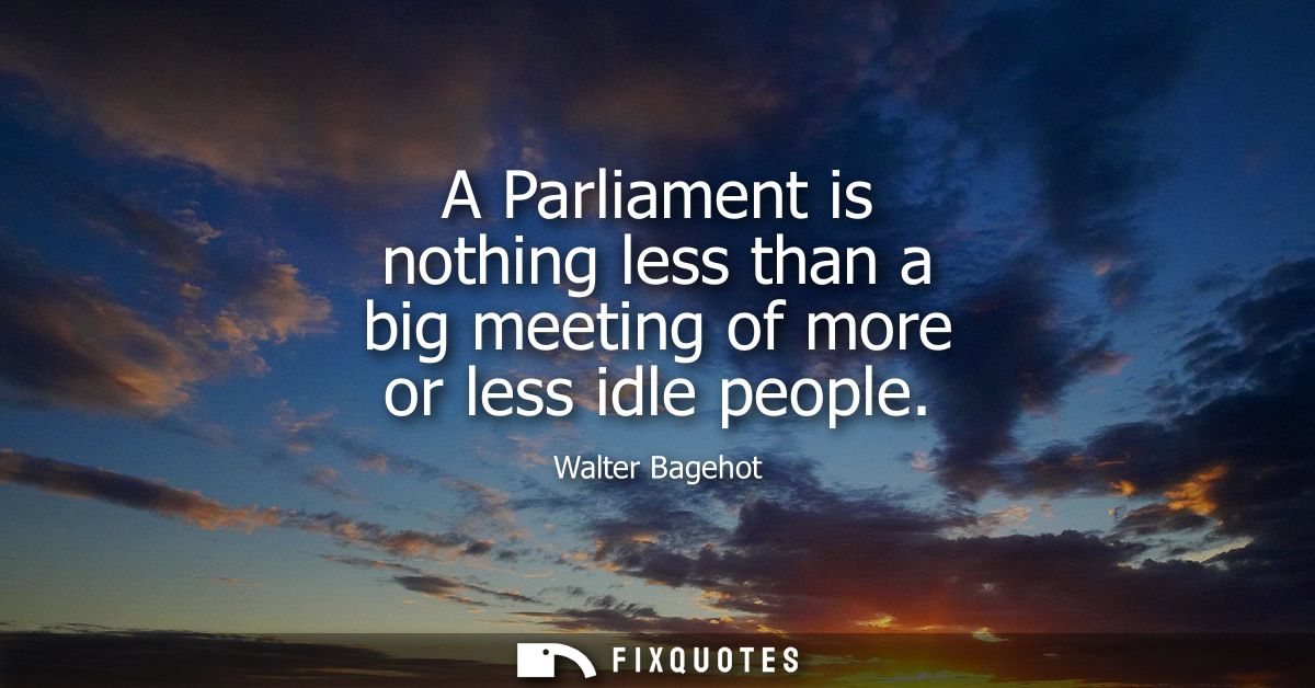 A Parliament is nothing less than a big meeting of more or less idle people
