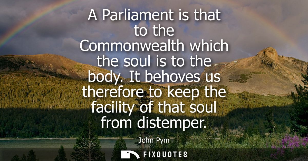A Parliament is that to the Commonwealth which the soul is to the body. It behoves us therefore to keep the facility of 