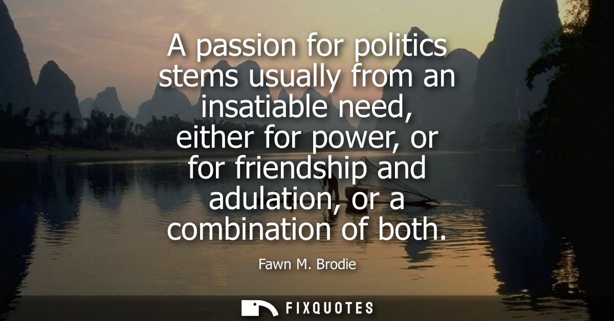 A passion for politics stems usually from an insatiable need, either for power, or for friendship and adulation, or a co