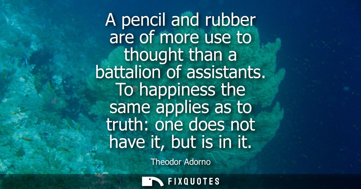 A pencil and rubber are of more use to thought than a battalion of assistants. To happiness the same applies as to truth