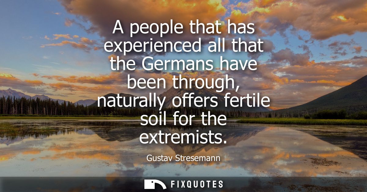 A people that has experienced all that the Germans have been through, naturally offers fertile soil for the extremists