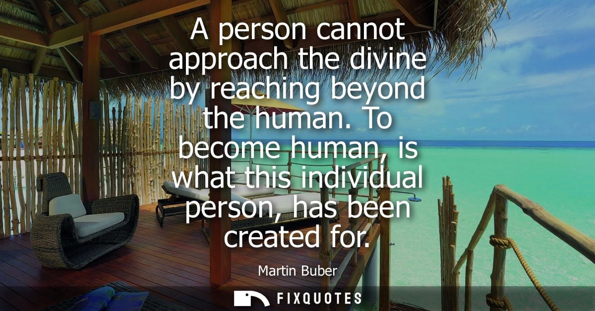 A person cannot approach the divine by reaching beyond the human. To become human, is what this individual person, has b