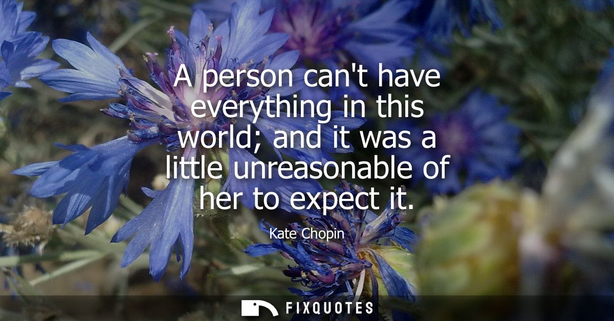 A person cant have everything in this world and it was a little unreasonable of her to expect it