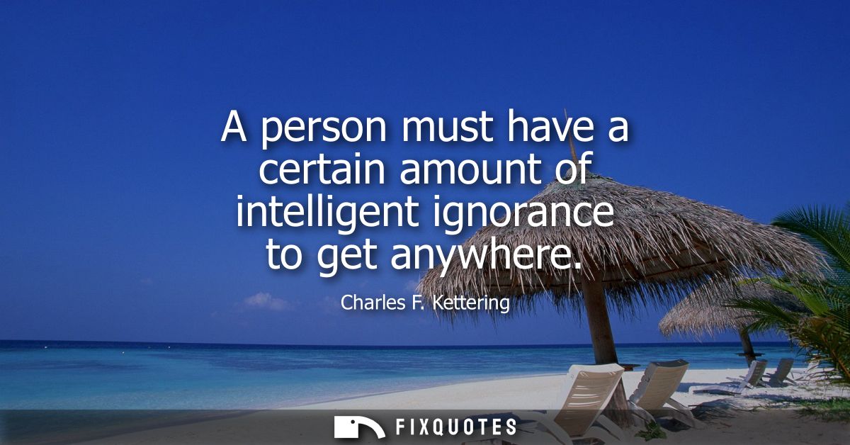 A person must have a certain amount of intelligent ignorance to get anywhere