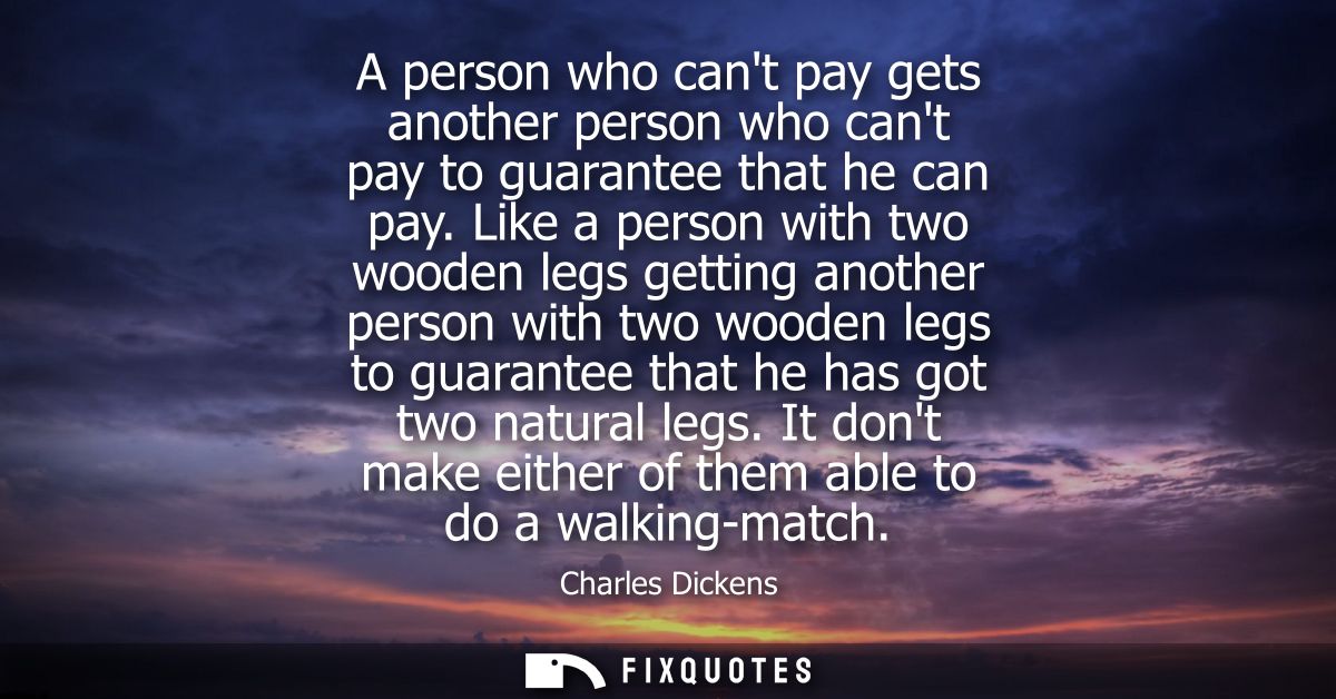 A person who cant pay gets another person who cant pay to guarantee that he can pay. Like a person with two wooden legs 