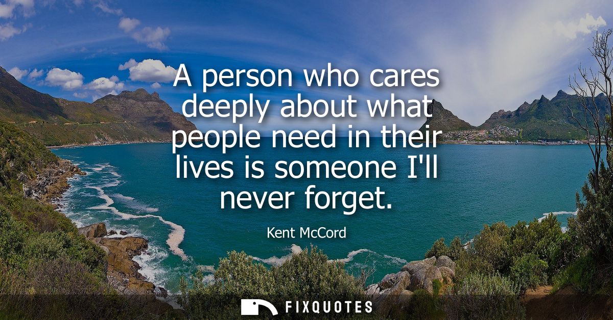 A person who cares deeply about what people need in their lives is someone Ill never forget