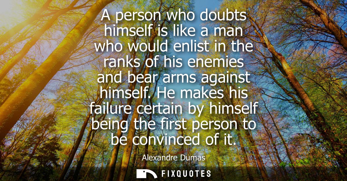 A person who doubts himself is like a man who would enlist in the ranks of his enemies and bear arms against himself.
