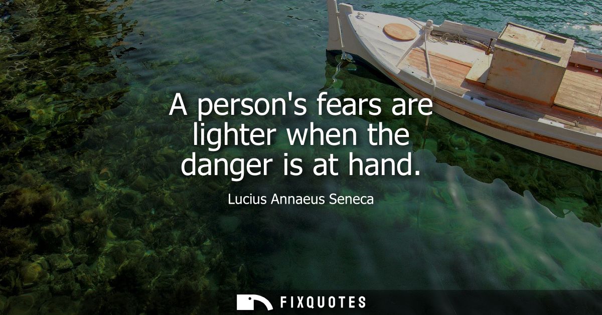 A persons fears are lighter when the danger is at hand