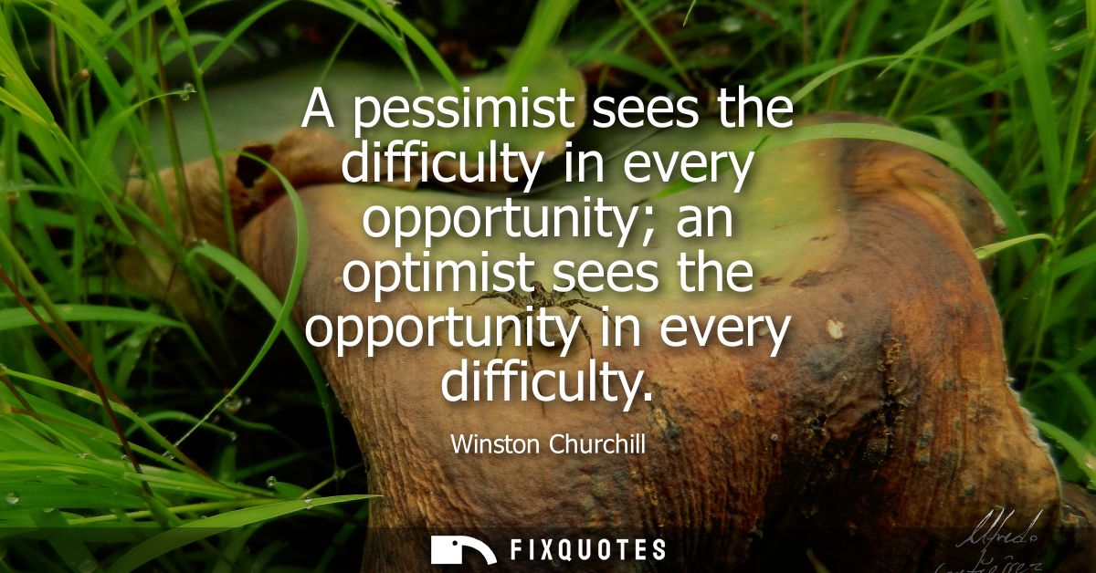 A pessimist sees the difficulty in every opportunity an optimist sees the opportunity in every difficulty