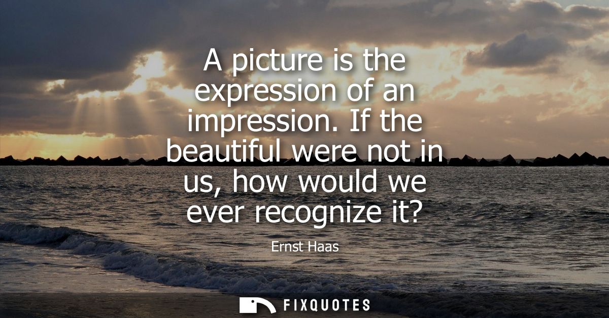 A picture is the expression of an impression. If the beautiful were not in us, how would we ever recognize it?