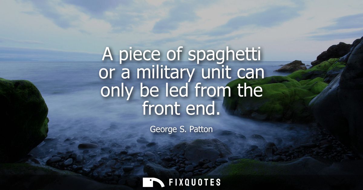 A piece of spaghetti or a military unit can only be led from the front end - George S. Patton