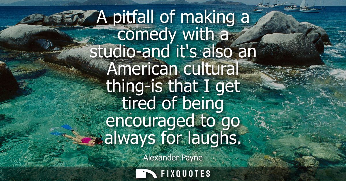 A pitfall of making a comedy with a studio-and its also an American cultural thing-is that I get tired of being encourag