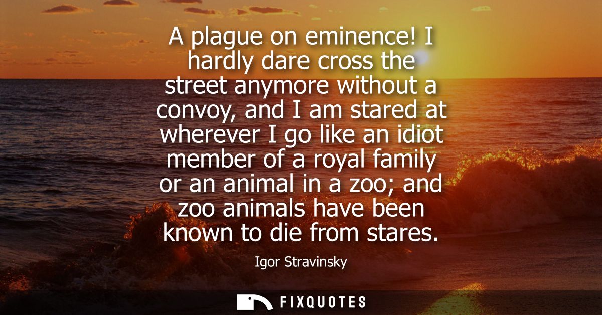 A plague on eminence! I hardly dare cross the street anymore without a convoy, and I am stared at wherever I go like an 