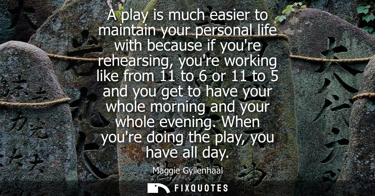 A play is much easier to maintain your personal life with because if youre rehearsing, youre working like from 11 to 6 o