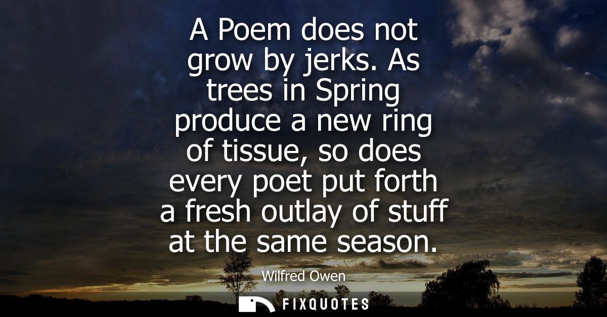 A Poem does not grow by jerks. As trees in Spring produce a new ring of tissue, so does every poet put forth a fresh out