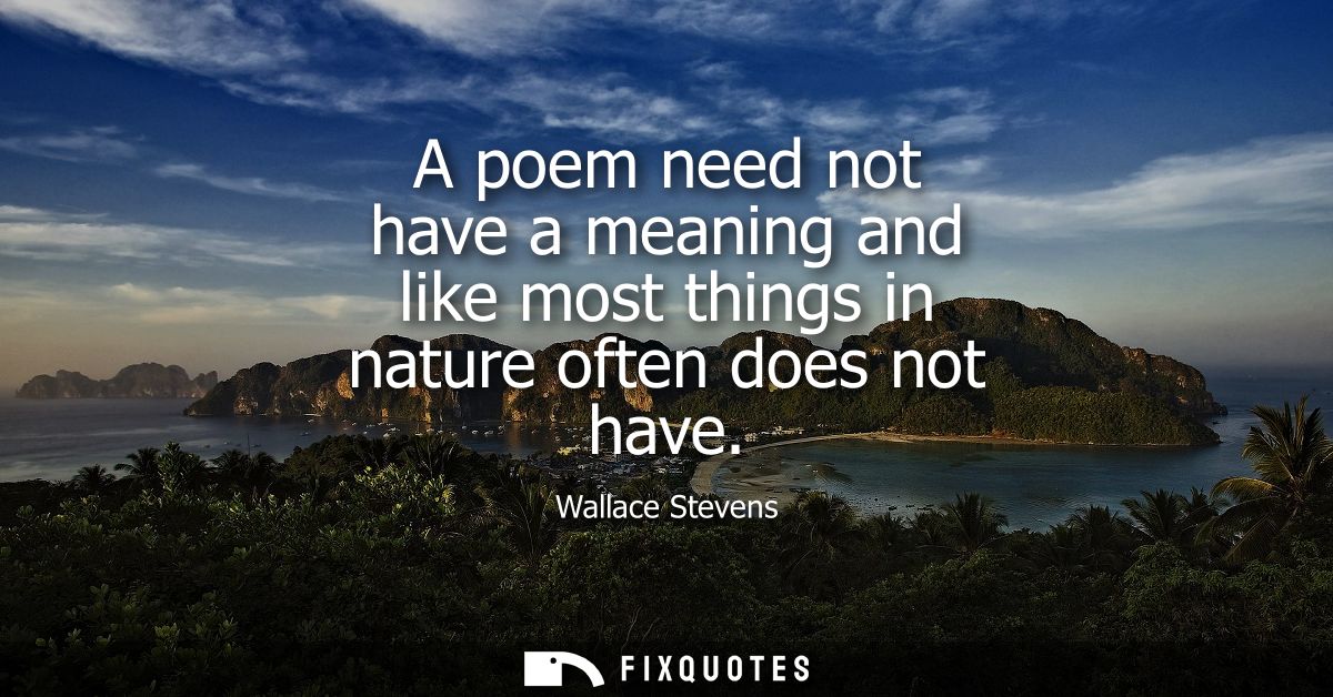 A poem need not have a meaning and like most things in nature often does not have