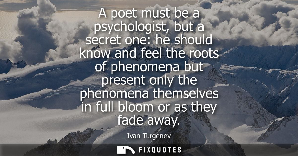 A poet must be a psychologist, but a secret one: he should know and feel the roots of phenomena but present only the phe