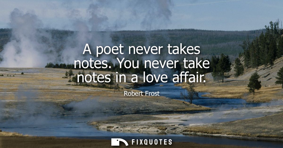 A poet never takes notes. You never take notes in a love affair